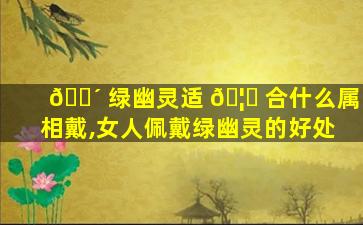 🐴 绿幽灵适 🦅 合什么属相戴,女人佩戴绿幽灵的好处